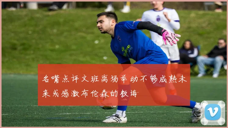 名嘴点评文班离场举动不够成熟未来或感激布伦森的教诲