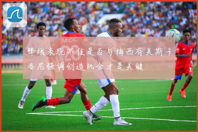 锋线表现不佳是否与梅西有关斯卡洛尼强调创造机会才是关键