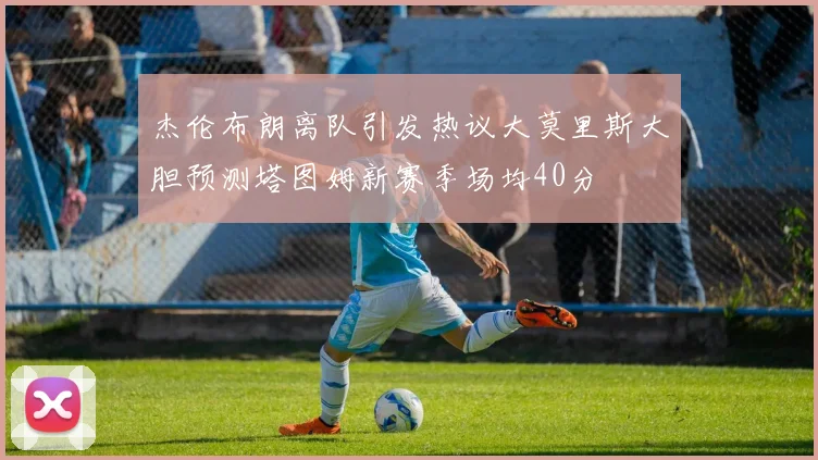 杰伦布朗离队引发热议大莫里斯大胆预测塔图姆新赛季场均40分