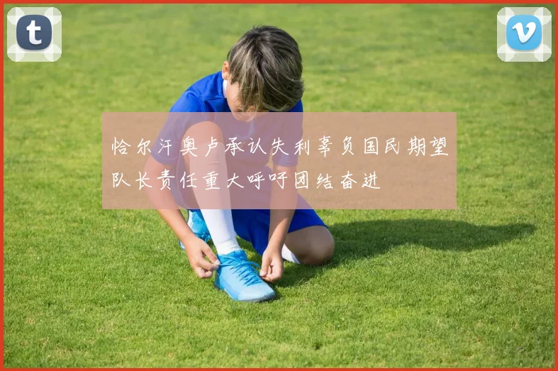 恰尔汗奥卢承认失利辜负国民期望队长责任重大呼吁团结奋进