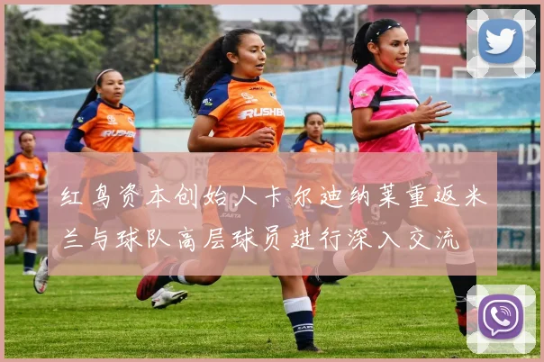 红鸟资本创始人卡尔迪纳莱重返米兰与球队高层球员进行深入交流