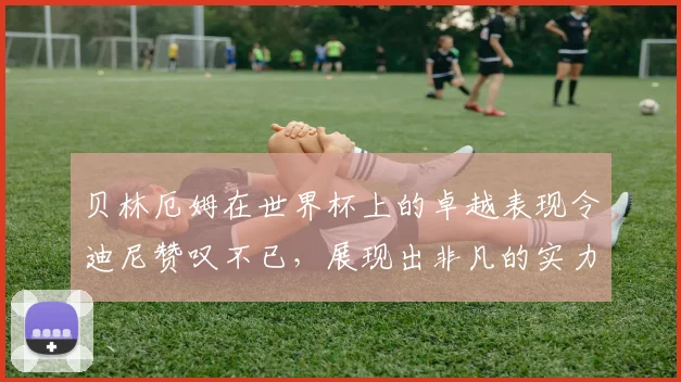 贝林厄姆在世界杯上的卓越表现令迪尼赞叹不已，展现出非凡的实力与魅力