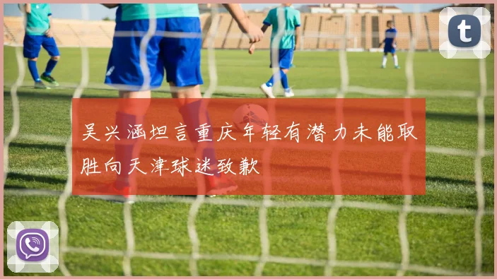 吴兴涵坦言重庆年轻有潜力未能取胜向天津球迷致歉