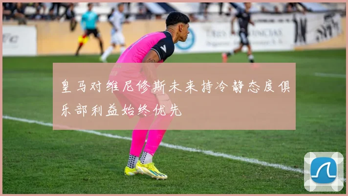 皇马对维尼修斯未来持冷静态度俱乐部利益始终优先