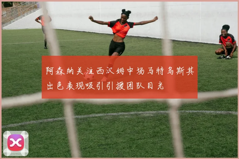 阿森纳关注西汉姆中场马特乌斯其出色表现吸引引援团队目光