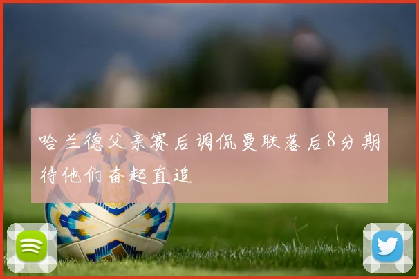 哈兰德父亲赛后调侃曼联落后8分期待他们奋起直追