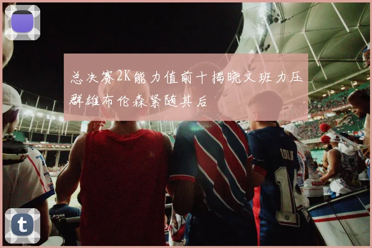 总决赛2K能力值前十揭晓文班力压群雄布伦森紧随其后