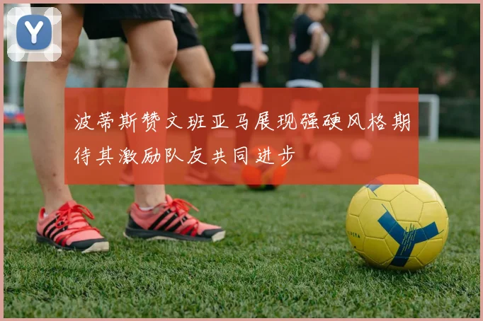 波蒂斯赞文班亚马展现强硬风格期待其激励队友共同进步