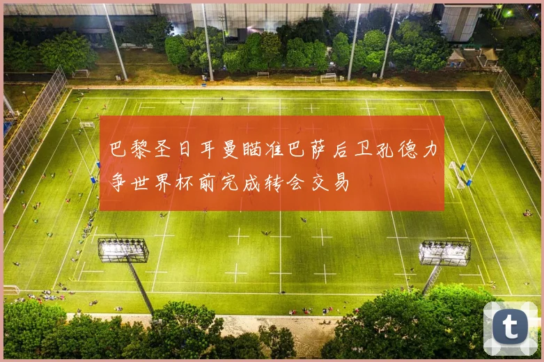 巴黎圣日耳曼瞄准巴萨后卫孔德力争世界杯前完成转会交易