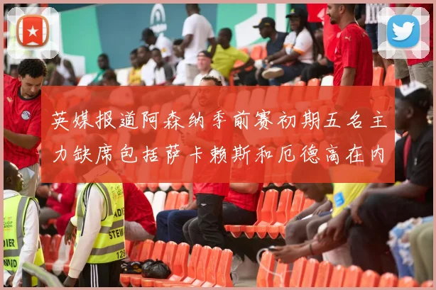 英媒报道阿森纳季前赛初期五名主力缺席包括萨卡赖斯和厄德高在内