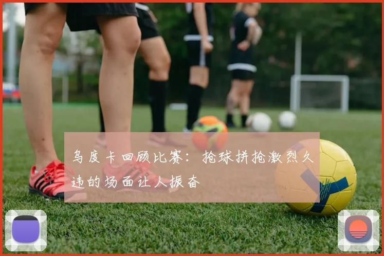 乌度卡回顾比赛：抢球拼抢激烈久违的场面让人振奋