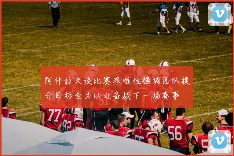 阿什拉夫谈比赛艰难性强调团队提升目标全力以赴备战下一场赛事