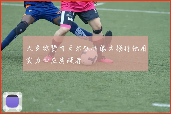 大罗称赞内马尔独特能力期待他用实力回应质疑者