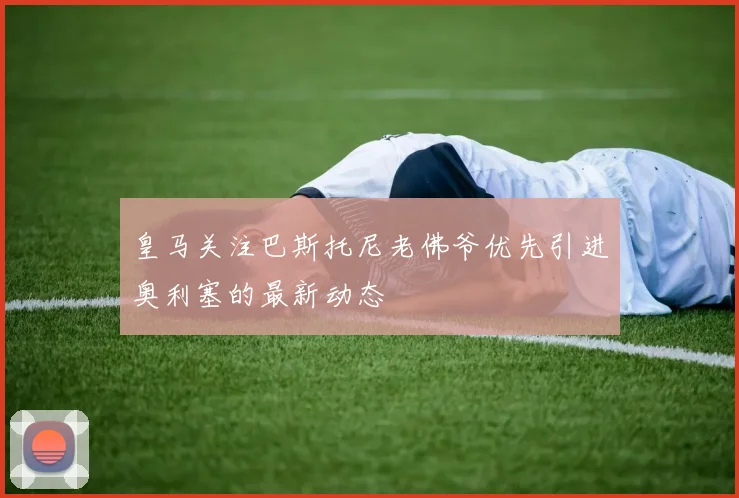 皇马关注巴斯托尼老佛爷优先引进奥利塞的最新动态