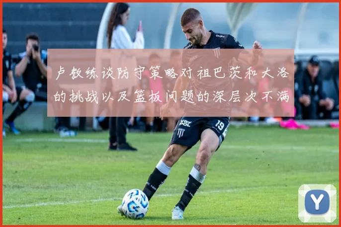 卢教练谈防守策略对祖巴茨和大洛的挑战以及篮板问题的深层次不满