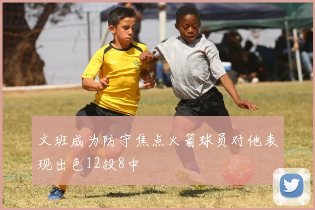 文班成为防守焦点火箭球员对他表现出色12投8中