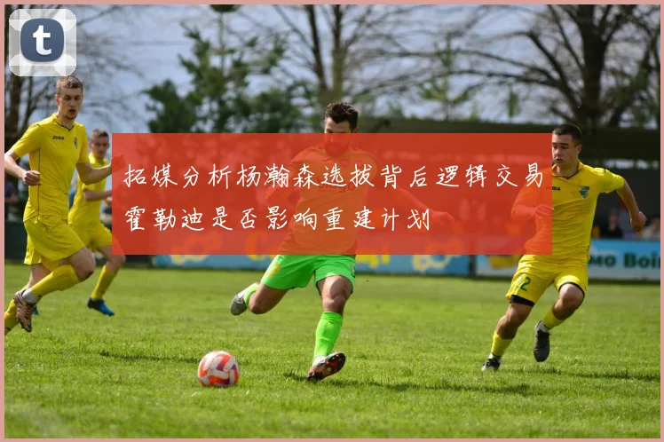 拓媒分析杨瀚森选拔背后逻辑交易霍勒迪是否影响重建计划